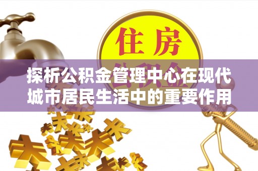 霍尔果斯探析公积金管理中心在现代城市居民生活中的重要作用